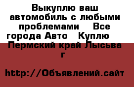 Выкуплю ваш автомобиль с любыми проблемами. - Все города Авто » Куплю   . Пермский край,Лысьва г.